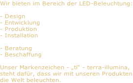 Wir bieten im Bereich der LED-Beleuchtung:  - Design - Entwicklung - Produktion - Installation  - Beratung - Beschaffung  Unser Markenzeichen - „ti“ - terra-illumina, steht dafür, dass wir mit unseren Produkten die Welt beleuchten.